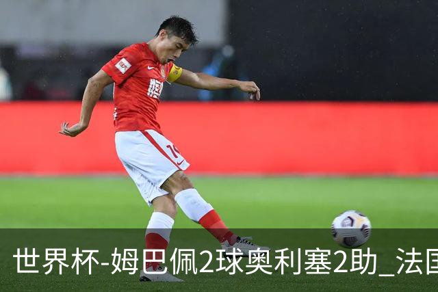 世界杯-姆巴佩2球奥利塞2助 法国4前场各有收获3-0瑞典