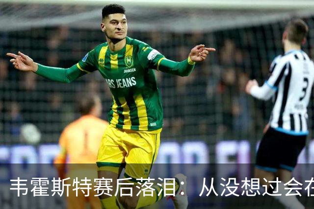韦霍斯特赛后落泪：从没想过会在今天回家，这是我最后的机会了