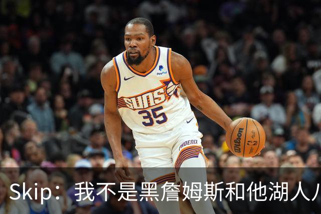 Skip：我不是黑詹姆斯&他湖人八年表现平庸 我最多只能给他打C